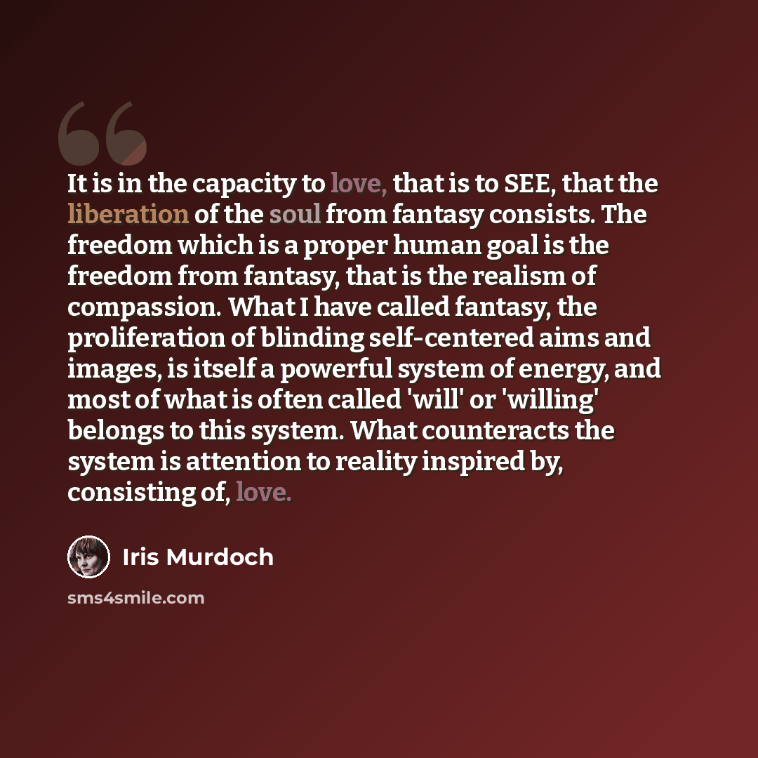 “It is in the capacity to love, that is to SEE, that the liberation of the soul from fantasy consists. The freedom which is a proper human goal is the freedom from fantasy, that is the realism of compassion. What I have called fantasy, the proliferation of blinding self-centered aims and images, is…” quote by Iris Murdoch