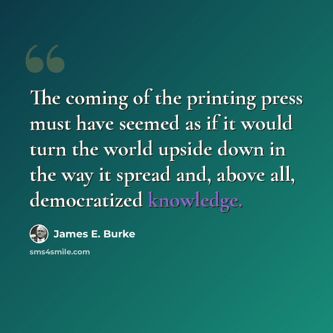 “The coming of the printing press must have seemed as if it would turn the world upside down in the way it spread and, above all, democratized knowledge.” quote by James E. Burke