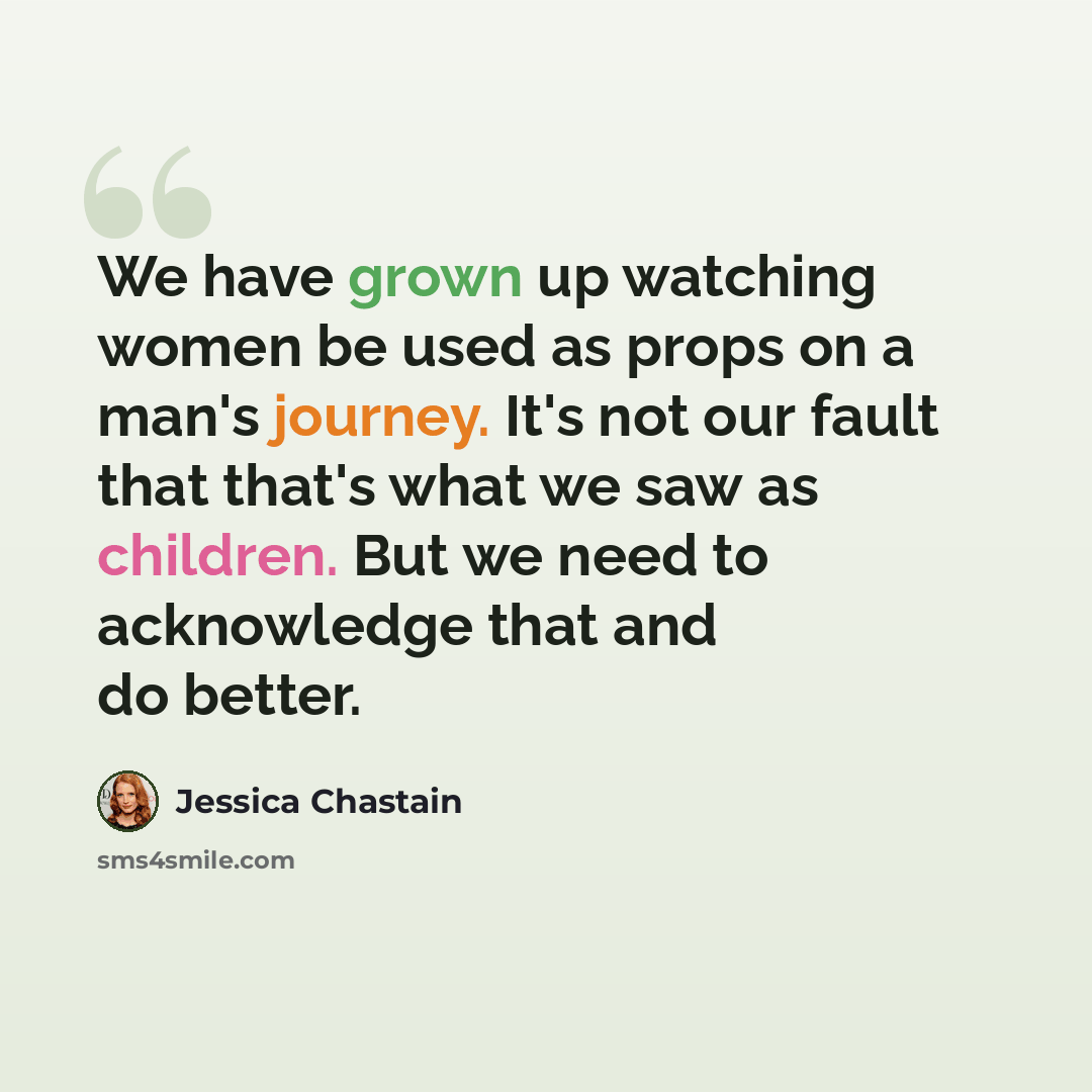 “We have grown up watching women be used as props on a man's journey. It's not our fault that that's what we saw as children. But we need to acknowledge that and do better.” quote by Jessica Chastain