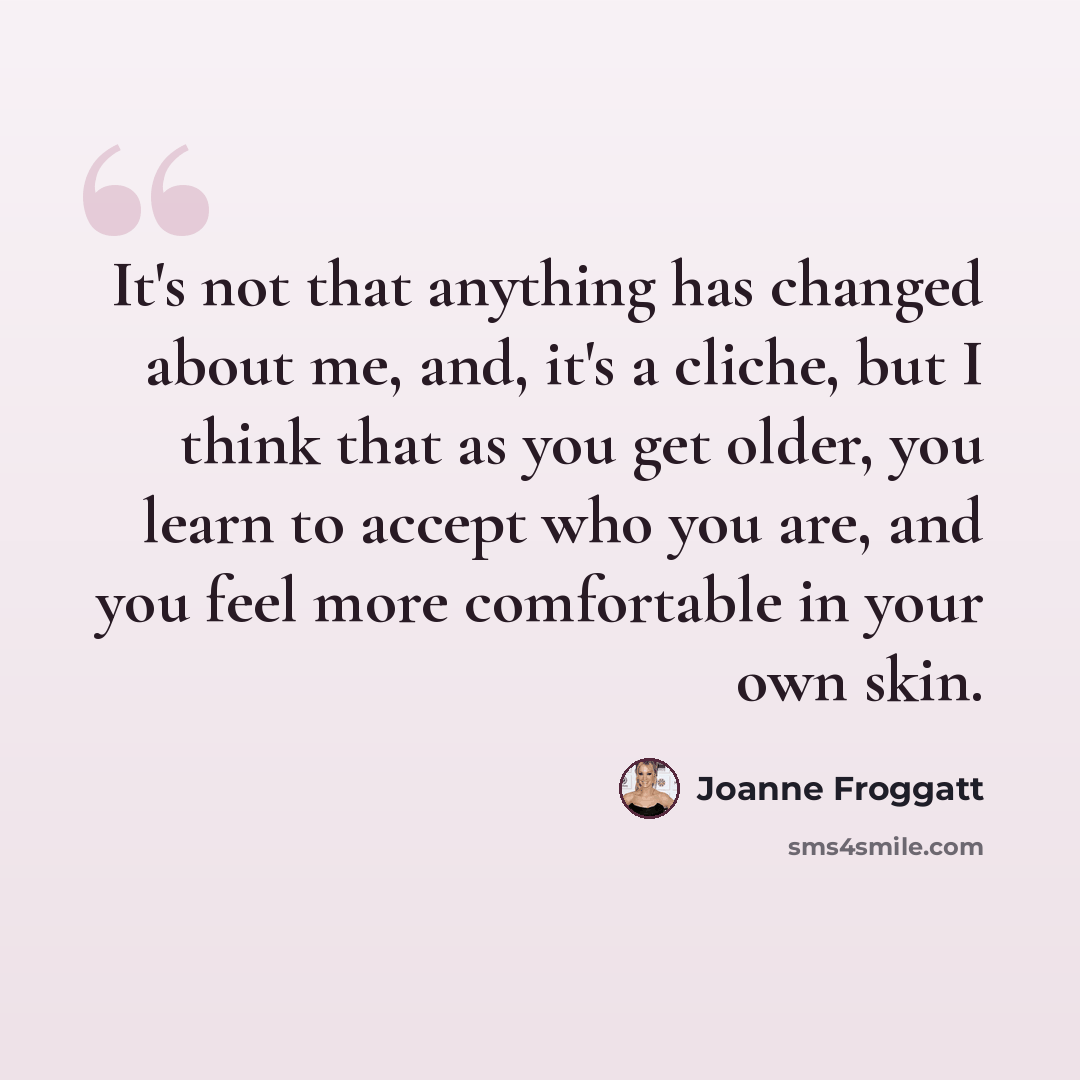 “It's not that anything has changed about me, and, it's a cliche, but I think that as you get older, you learn to accept who you are, and you feel more comfortable in your own skin.” quote by Joanne Froggatt