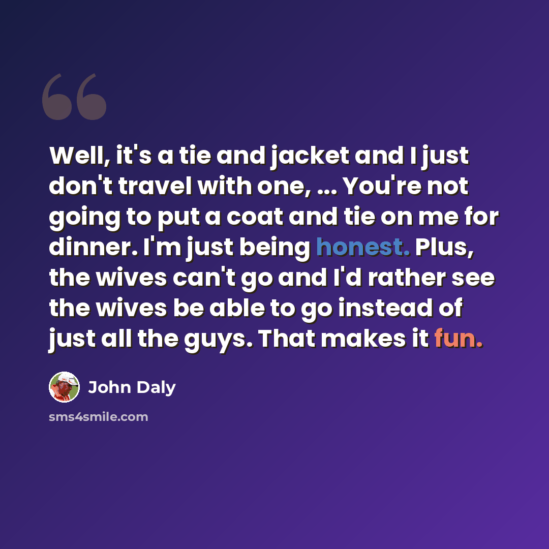 “Well, it's a tie and jacket and I just don't travel with one, ... You're not going to put a coat and tie on me for dinner. I'm just being honest. Plus, the wives can't go and I'd rather see the wives be able to go instead of just all the guys. That makes it fun.” quote by John Daly