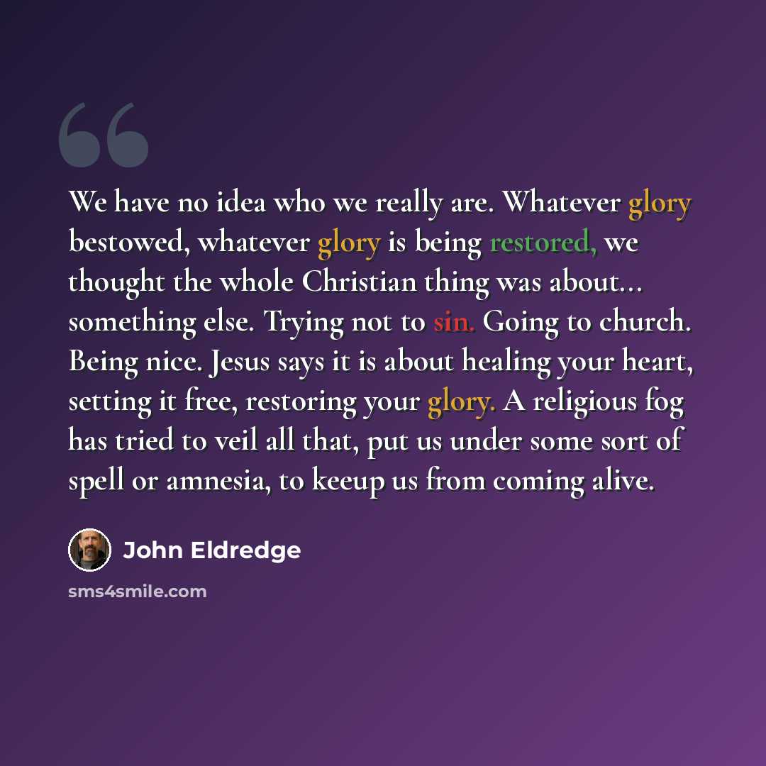 “We have no idea who we really are. Whatever glory bestowed, whatever glory is being restored, we thought the whole Christian thing was about... something else. Trying not to sin. Going to church. Being nice. Jesus says it is about healing your heart, setting it free, restoring your glory. A…” quote by John Eldredge