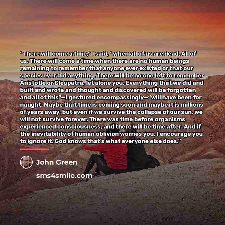 “There will come a time,” I said, “when all of us are dead. All of us. There will come a time when there are no human beings remaining to remember that anyone ever existed or that our species ever did anything. There will be no one left to remember Aristotle or Cleopatra, let alone you. Everything…” quote by John Green