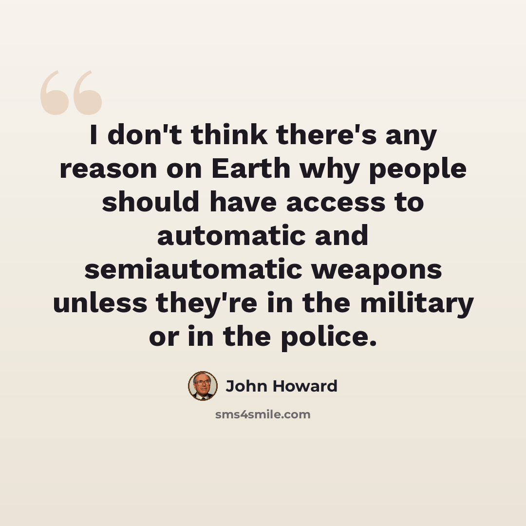 “I don't think there's any reason on Earth why people should have access to automatic and semiautomatic weapons unless they're in the military or in the police.” quote by John Howard