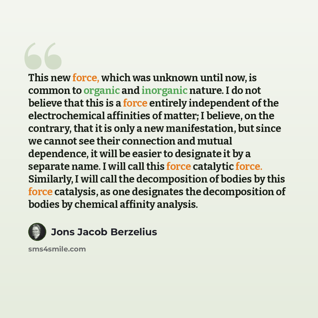 “This new force, which was unknown until now, is common to organic and inorganic nature. I do not believe that this is a force entirely independent of the electrochemical affinities of matter; I believe, on the contrary, that it is only a new manifestation, but since we cannot see their connection…” quote by Jons Jacob Berzelius