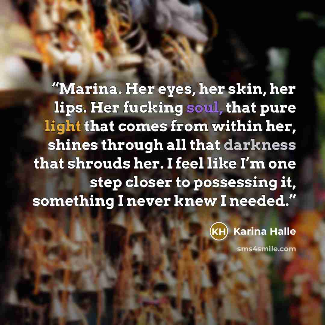 “Marina. Her eyes, her skin, her lips. Her fucking soul, that pure light that comes from within her, shines through all that darkness that shrouds her. I feel like I’m one step closer to possessing it, something I never knew I needed.” quote by Karina Halle