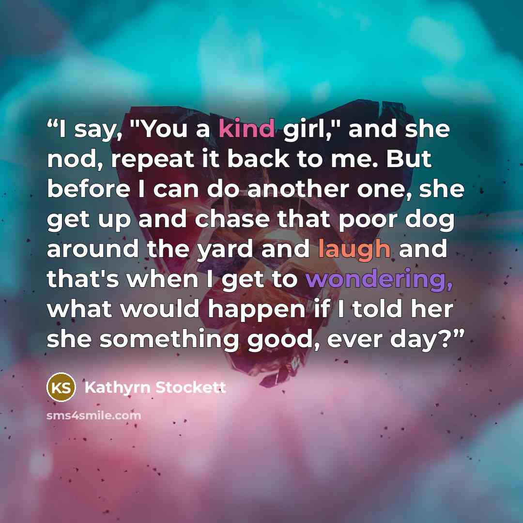 “I say, "You a kind girl," and she nod, repeat it back to me. But before I can do another one, she get up and chase that poor dog around the yard and laugh and that's when I get to wondering, what would happen if I told her she something good, ever day?” quote by Kathyrn Stockett