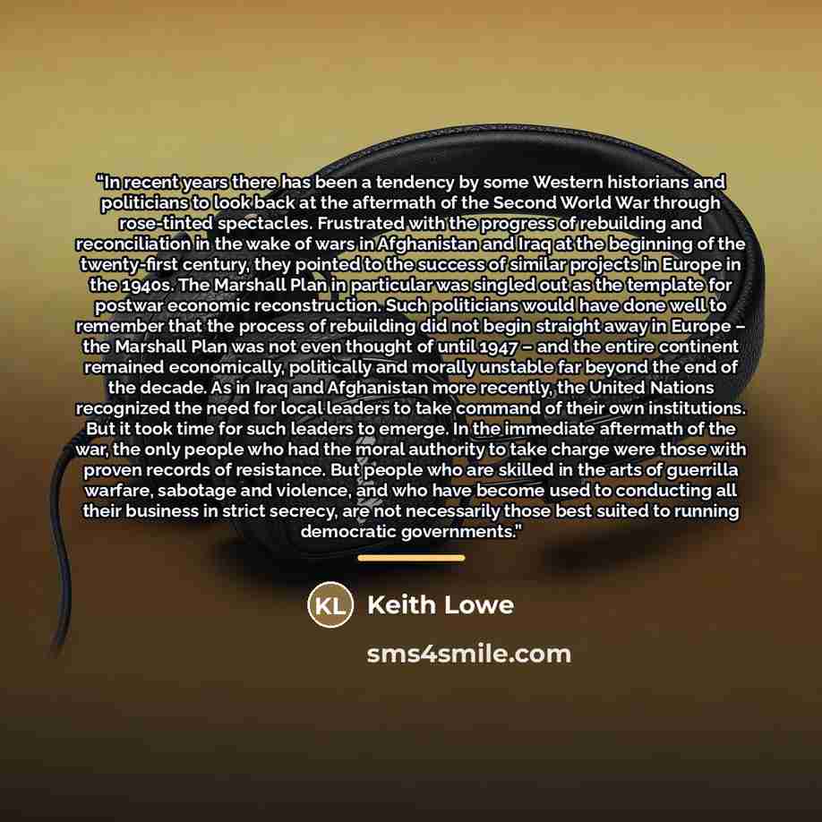 “In recent years there has been a tendency by some Western historians and politicians to look back at the aftermath of the Second World War through rose-tinted spectacles. Frustrated with the progress of rebuilding and reconciliation in the wake of wars in Afghanistan and Iraq at the beginning of…” quote by Keith Lowe