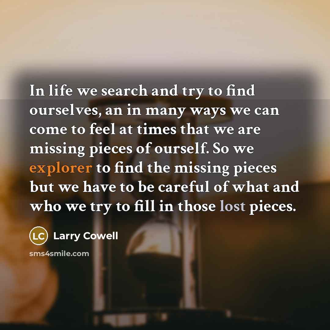 “In life we search and try to find ourselves, an in many ways we can come to feel at times that we are missing pieces of ourself. So we explorer to find the missing pieces but we have to be careful of what and who we try to fill in those lost pieces.” quote by Larry Cowell