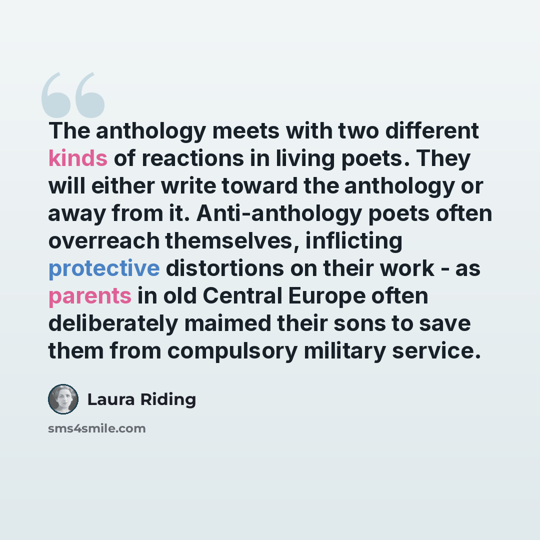 “The anthology meets with two different kinds of reactions in living poets. They will either write toward the anthology or away from it. Anti-anthology poets often overreach themselves, inflicting protective distortions on their work - as parents in old Central Europe often deliberately maimed…” quote by Laura Riding