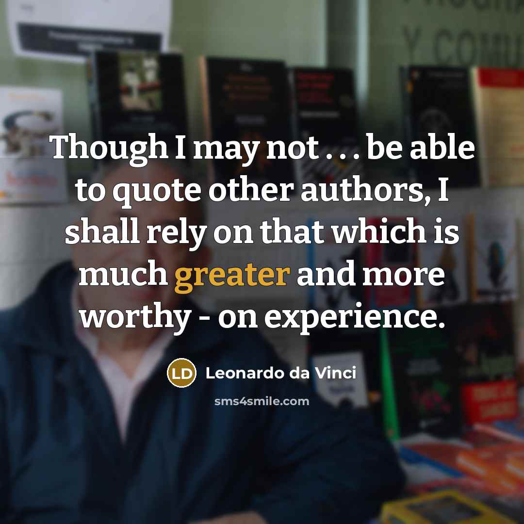 “Though I may not . . . be able to quote other authors, I shall rely on that which is much greater and more worthy - on experience.” quote by Leonardo da Vinci
