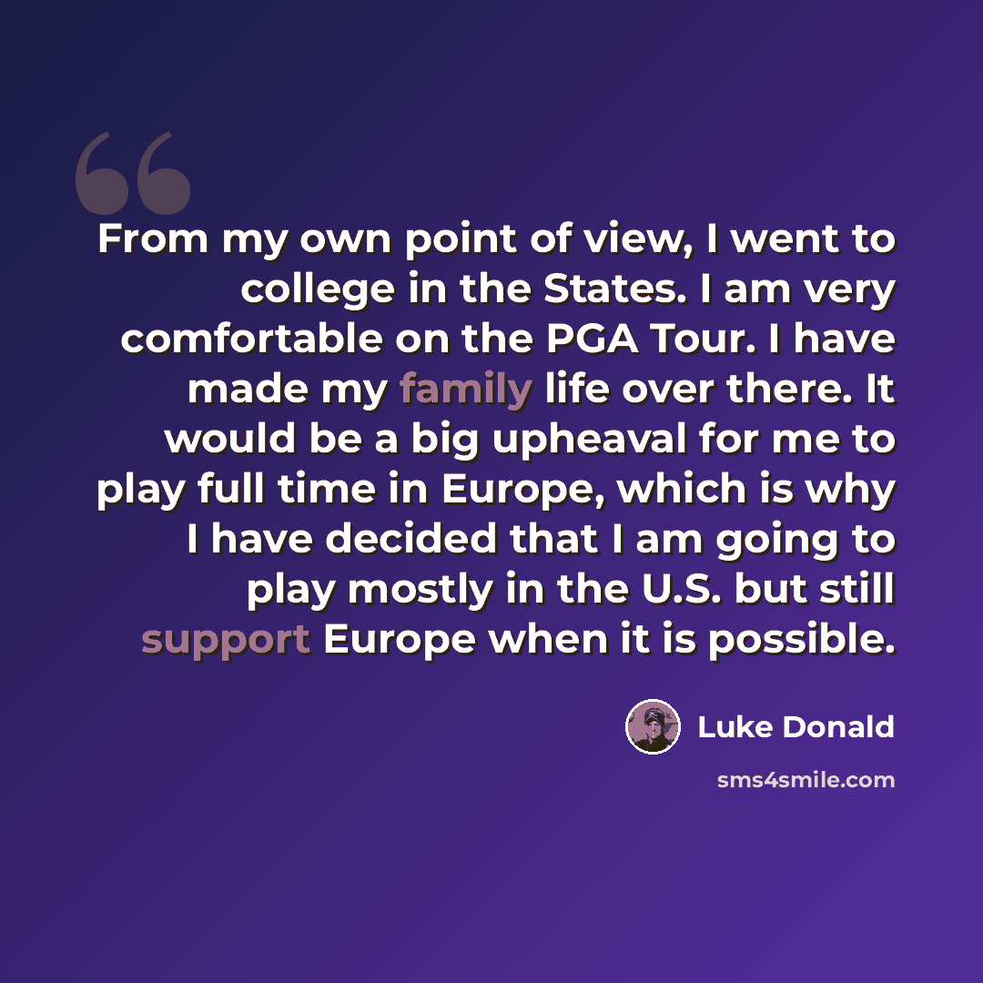 “From my own point of view, I went to college in the States. I am very comfortable on the PGA Tour. I have made my family life over there. It would be a big upheaval for me to play full time in Europe, which is why I have decided that I am going to play mostly in the U.S. but still support Europe…” quote by Luke Donald