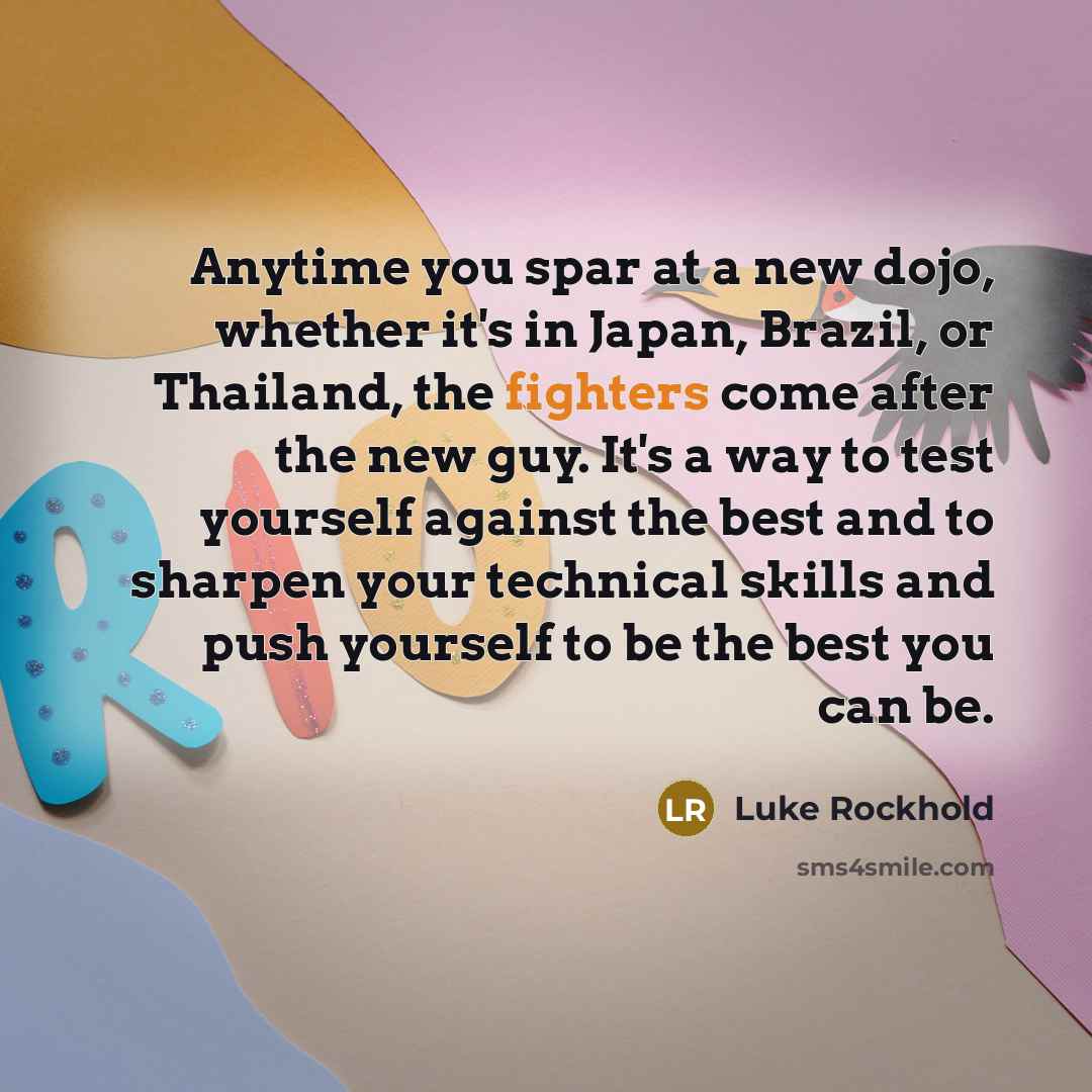 “Anytime you spar at a new dojo, whether it's in Japan, Brazil, or Thailand, the fighters come after the new guy. It's a way to test yourself against the best and to sharpen your technical skills and push yourself to be the best you can be.” quote by Luke Rockhold