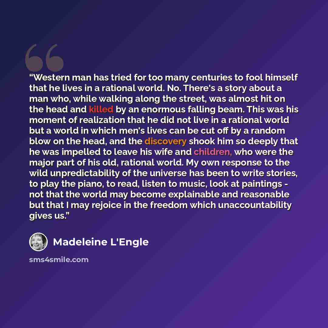 “Western man has tried for too many centuries to fool himself that he lives in a rational world. No. There's a story about a man who, while walking along the street, was almost hit on the head and killed by an enormous falling beam. This was his moment of realization that he did not live in a…” quote by Madeleine L'Engle