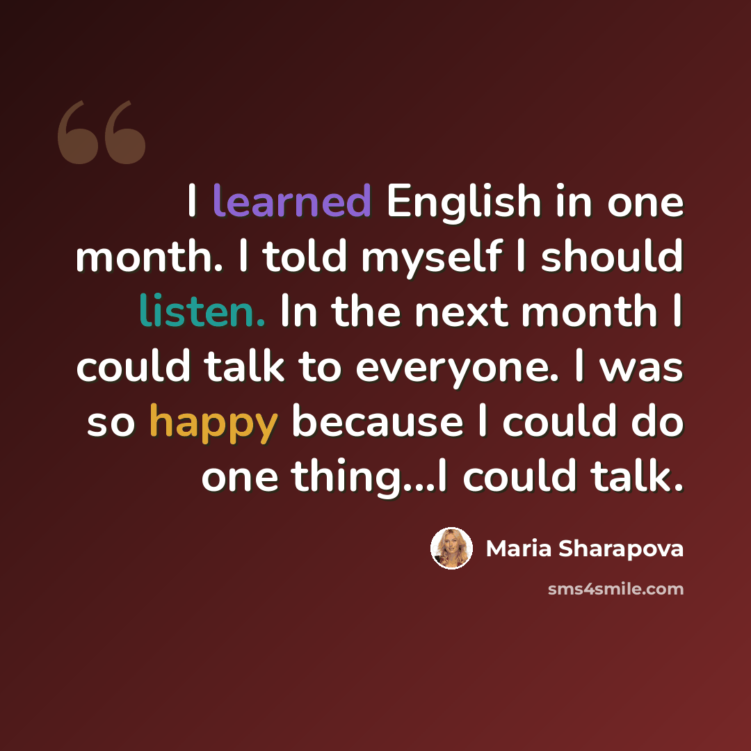 “I learned English in one month. I told myself I should listen. In the next month I could talk to everyone. I was so happy because I could do one thing...I could talk.” quote by Maria Sharapova