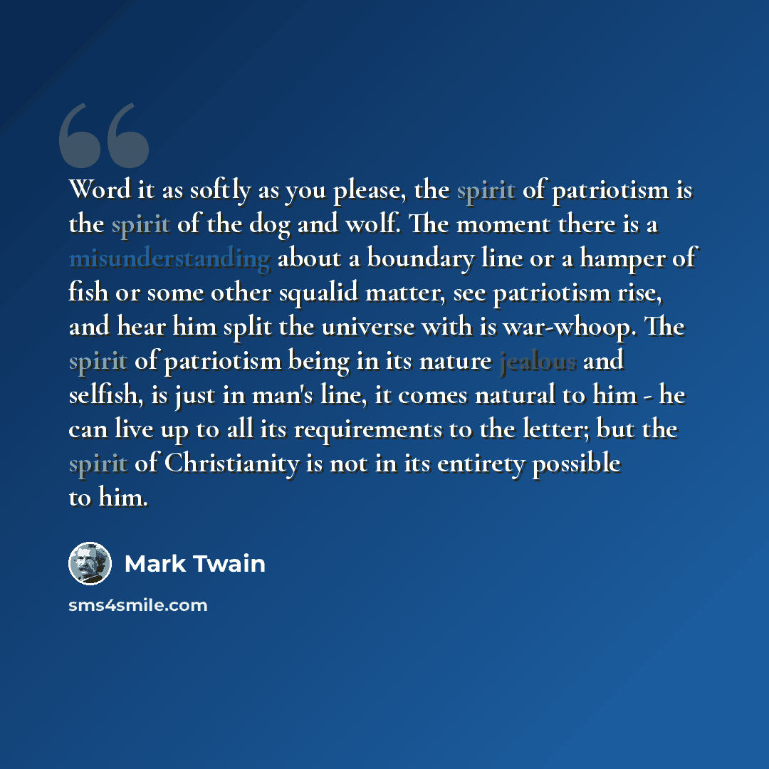 “Word it as softly as you please, the spirit of patriotism is the spirit of the dog and wolf. The moment there is a misunderstanding about a boundary line or a hamper of fish or some other squalid matter, see patriotism rise, and hear him split the universe with is war-whoop. The spirit of…” quote by Mark Twain