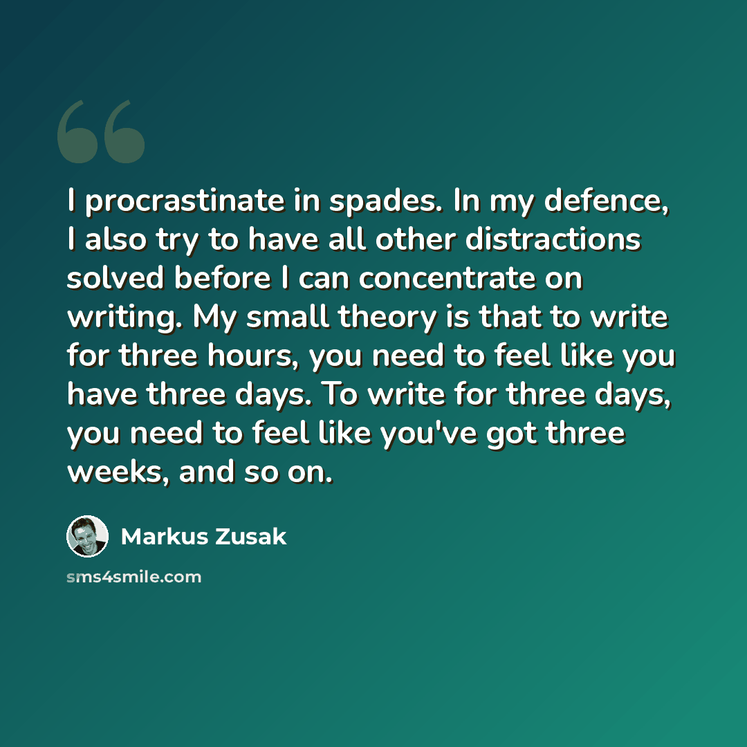 “I procrastinate in spades. In my defence, I also try to have all other distractions solved before I can concentrate on writing. My small theory is that to write for three hours, you need to feel like you have three days. To write for three days, you need to feel like you've got three weeks, and so…” quote by Markus Zusak