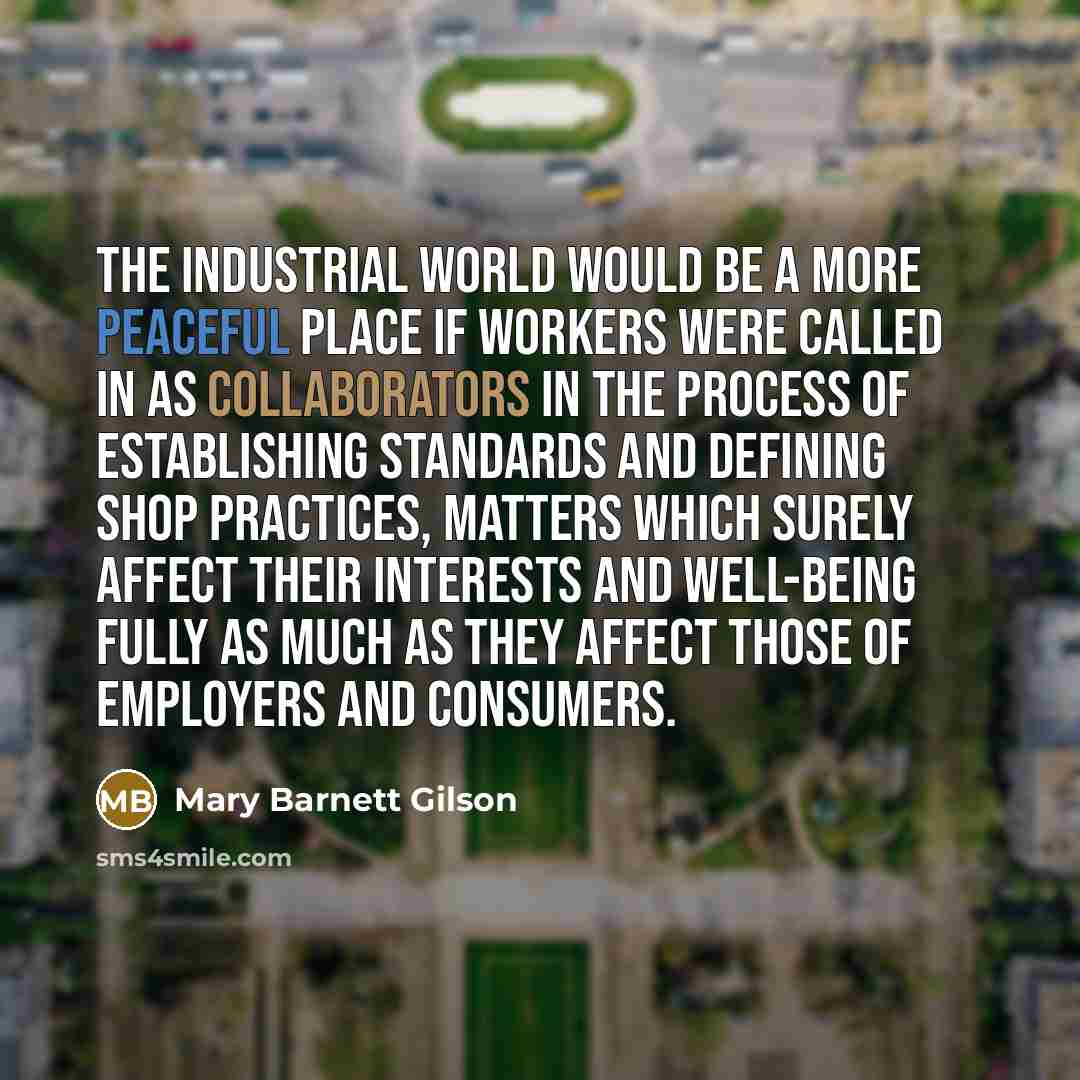 “The industrial world would be a more peaceful place if workers were called in as collaborators in the process of establishing standards and defining shop practices, matters which surely affect their interests and well-being fully as much as they affect those of employers and consumers.” quote by Mary Barnett Gilson