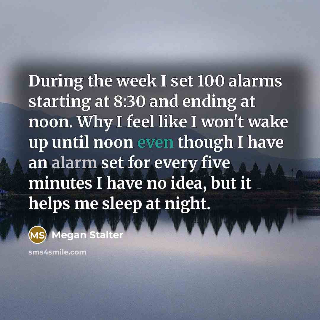 “During the week I set 100 alarms starting at 8:30 and ending at noon. Why I feel like I won't wake up until noon even though I have an alarm set for every five minutes I have no idea, but it helps me sleep at night.” quote by Megan Stalter