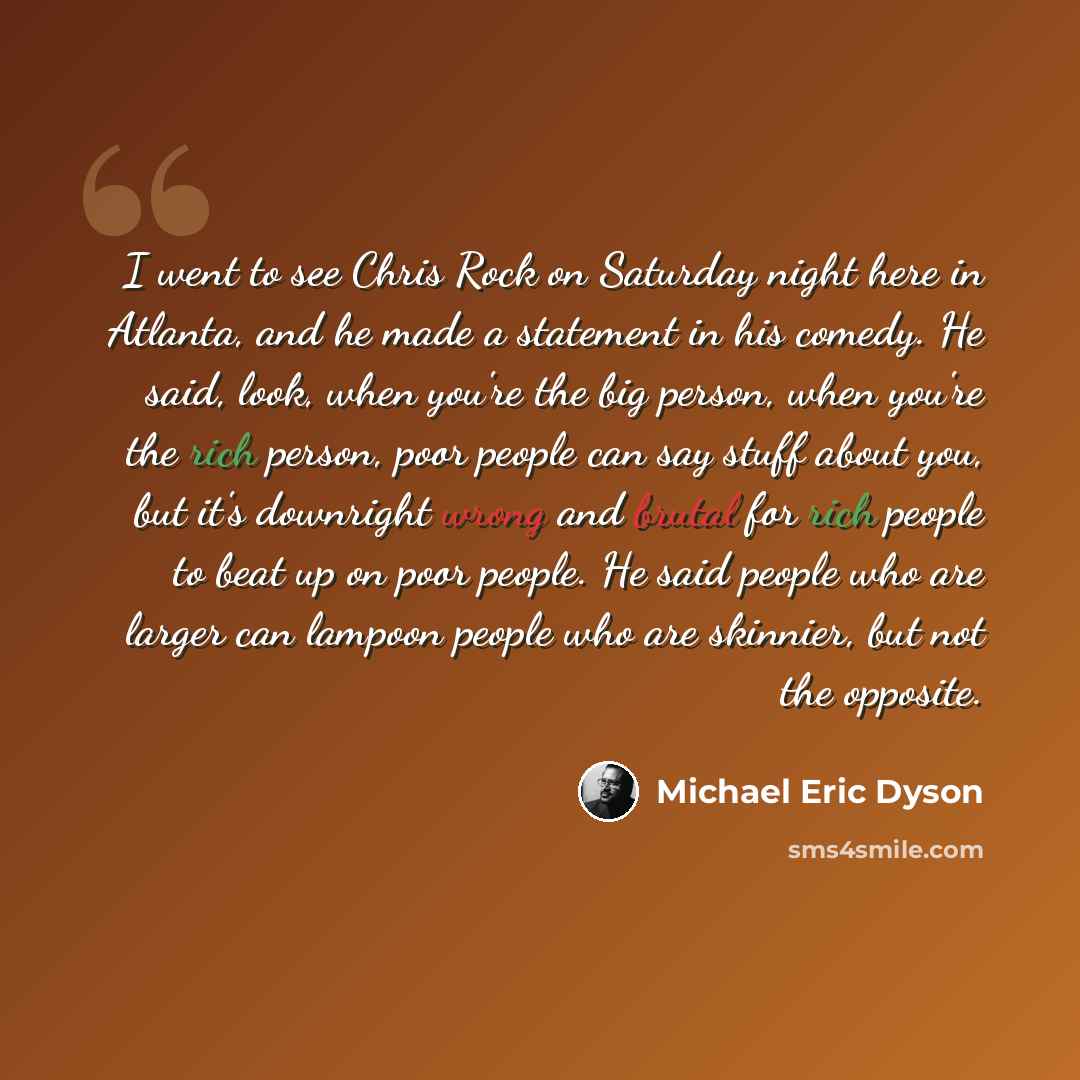 “I went to see Chris Rock on Saturday night here in Atlanta, and he made a statement in his comedy. He said, look, when you're the big person, when you're the rich person, poor people can say stuff about you, but it's downright wrong and brutal for rich people to beat up on poor people. He said…” quote by Michael Eric Dyson