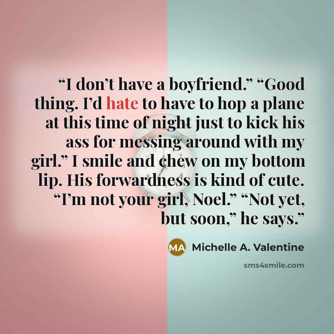 “I don’t have a boyfriend.” “Good thing. I’d hate to have to hop a plane at this time of night just to kick his ass for messing around with my girl.” I smile and chew on my bottom lip. His forwardness is kind of cute. “I’m not your girl, Noel.” “Not yet, but soon,” he says.” quote by Michelle A. Valentine