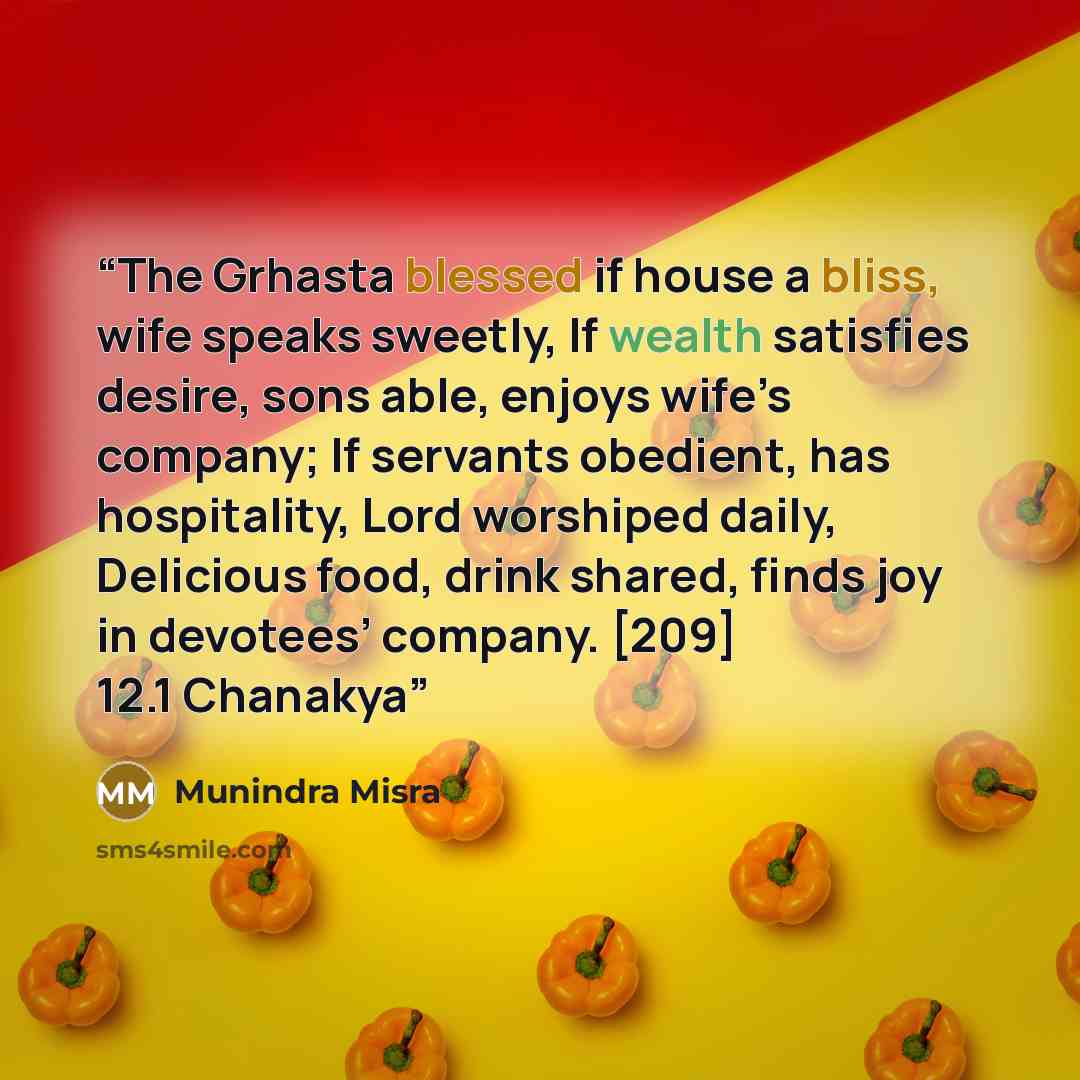 “The Grhasta blessed if house a bliss, wife speaks sweetly, If wealth satisfies desire, sons able, enjoys wife’s company; If servants obedient, has hospitality, Lord worshiped daily, Delicious food, drink shared, finds joy in devotees’ company. [209] 12.1 Chanakya” quote by Munindra Misra