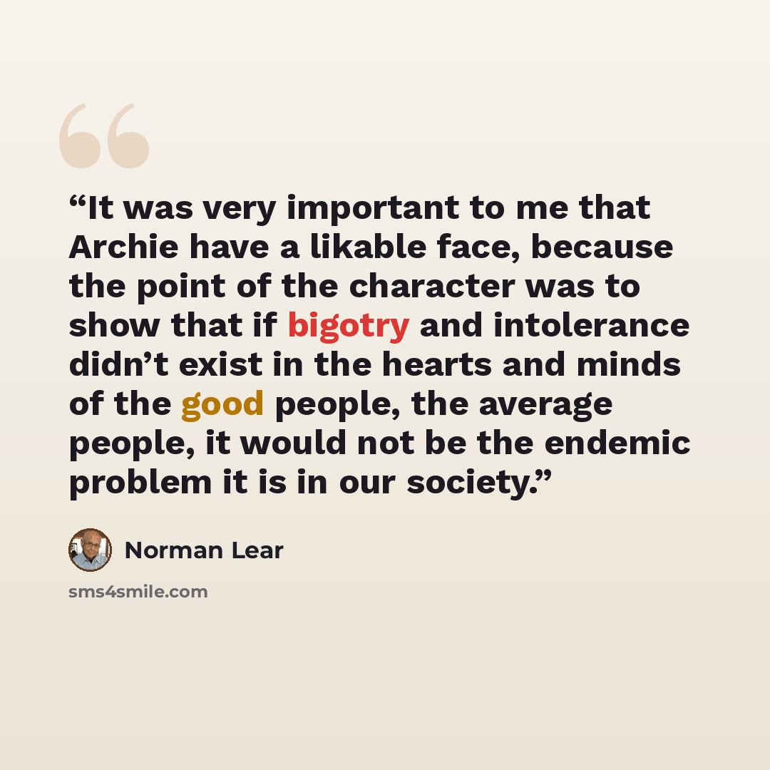 “It was very important to me that Archie have a likable face, because the point of the character was to show that if bigotry and intolerance didn’t exist in the hearts and minds of the good people, the average people, it would not be the endemic problem it is in our society.” quote by Norman Lear