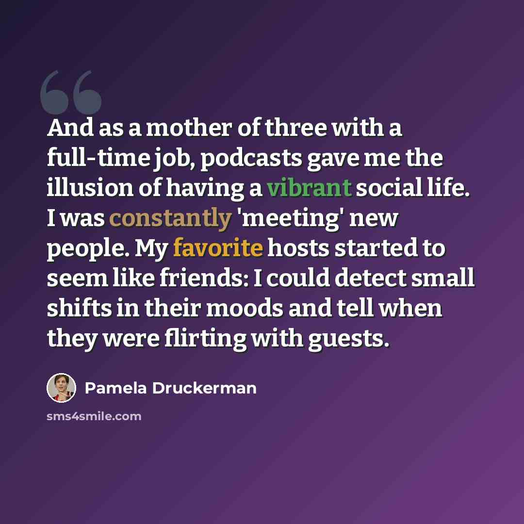 “And as a mother of three with a full-time job, podcasts gave me the illusion of having a vibrant social life. I was constantly 'meeting' new people. My favorite hosts started to seem like friends: I could detect small shifts in their moods and tell when they were flirting with guests.” quote by Pamela Druckerman