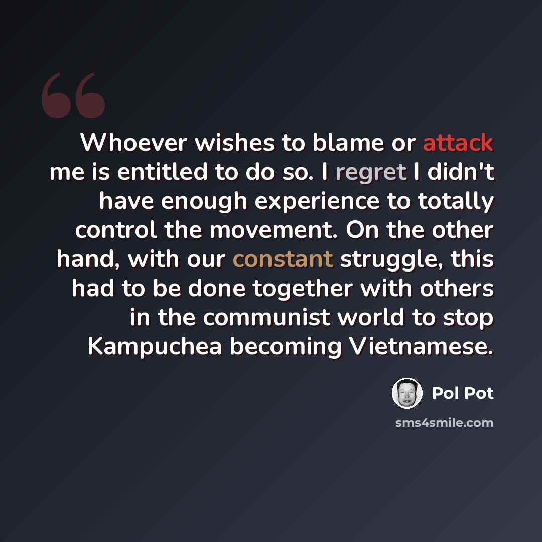 “Whoever wishes to blame or attack me is entitled to do so. I regret I didn't have enough experience to totally control the movement. On the other hand, with our constant struggle, this had to be done together with others in the communist world to stop Kampuchea becoming Vietnamese.” quote by Pol Pot