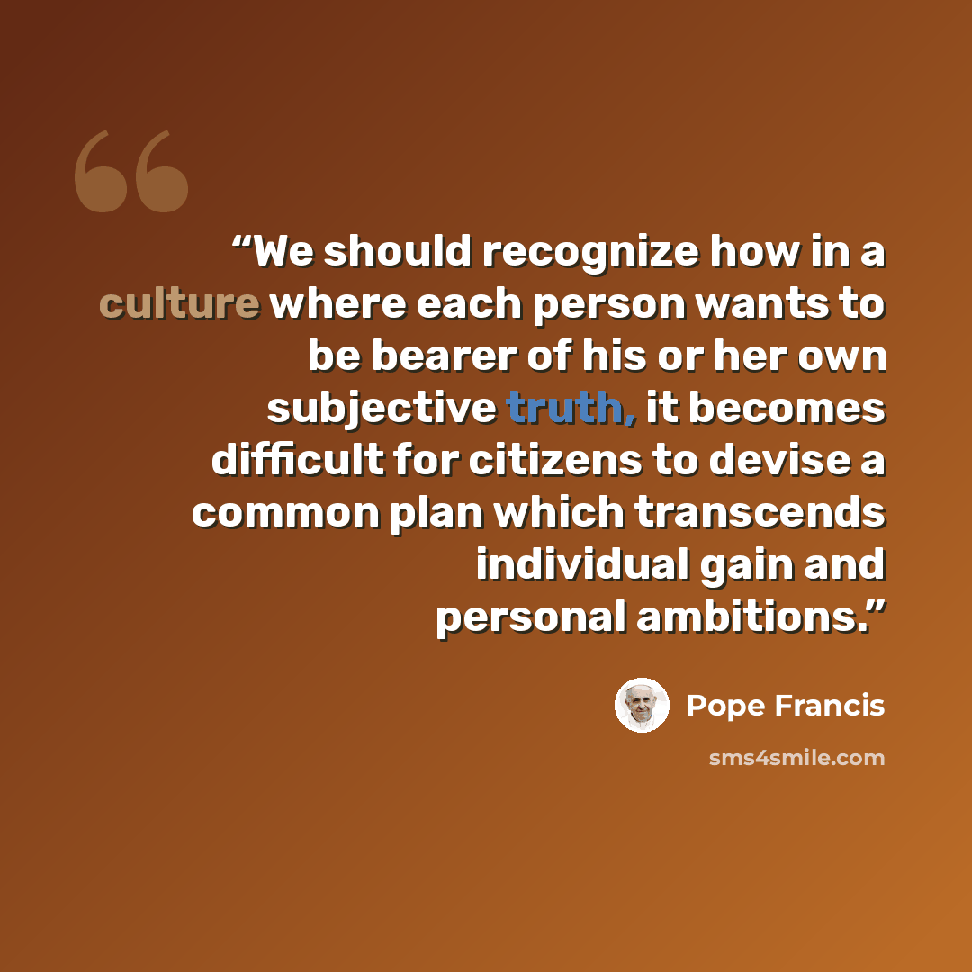 “We should recognize how in a culture where each person wants to be bearer of his or her own subjective truth, it becomes difficult for citizens to devise a common plan which transcends individual gain and personal ambitions.” quote by Pope Francis
