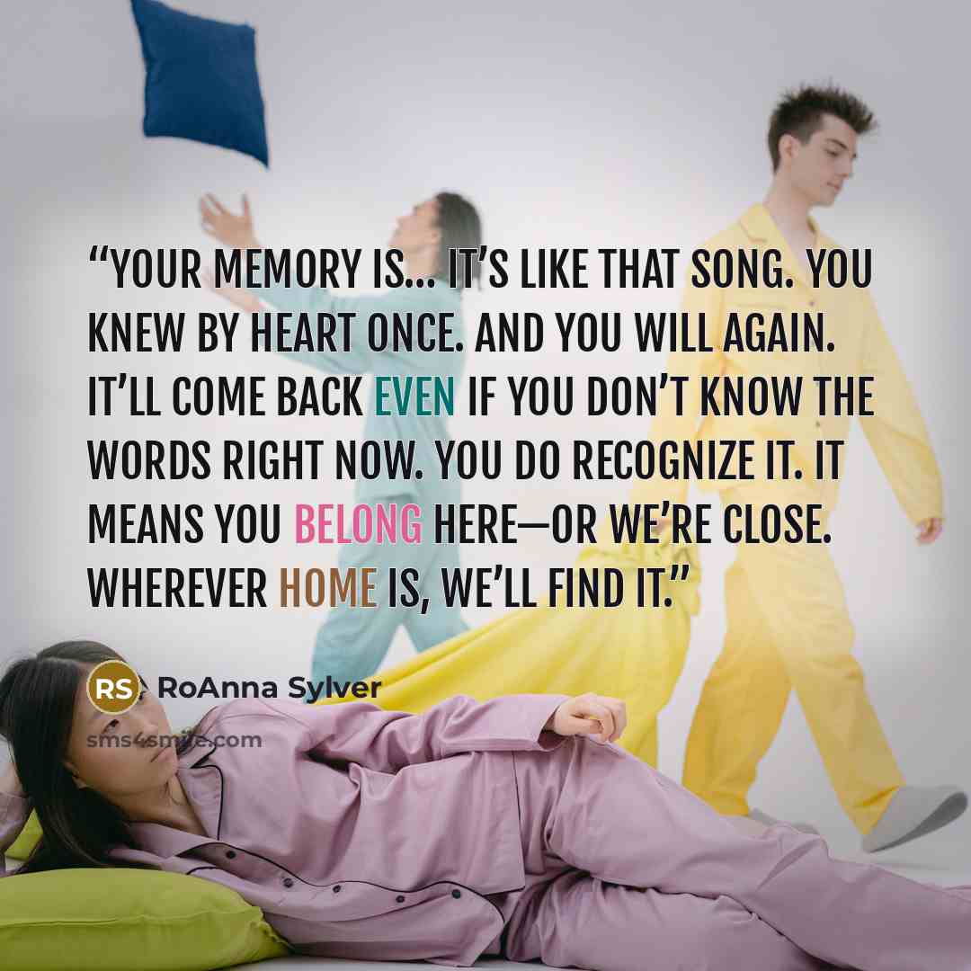“Your memory is… it’s like that song. You knew by heart once. And you will again. It’ll come back even if you don’t know the words right now. You do recognize it. It means you belong here—or we’re close. Wherever home is, we’ll find it.” quote by RoAnna Sylver