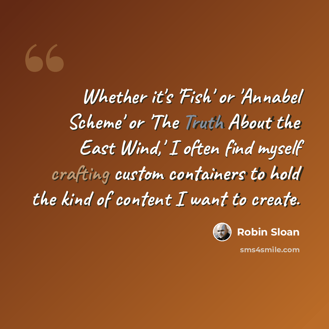 “Whether it's 'Fish' or 'Annabel Scheme' or 'The Truth About the East Wind,' I often find myself crafting custom containers to hold the kind of content I want to create.” quote by Robin Sloan
