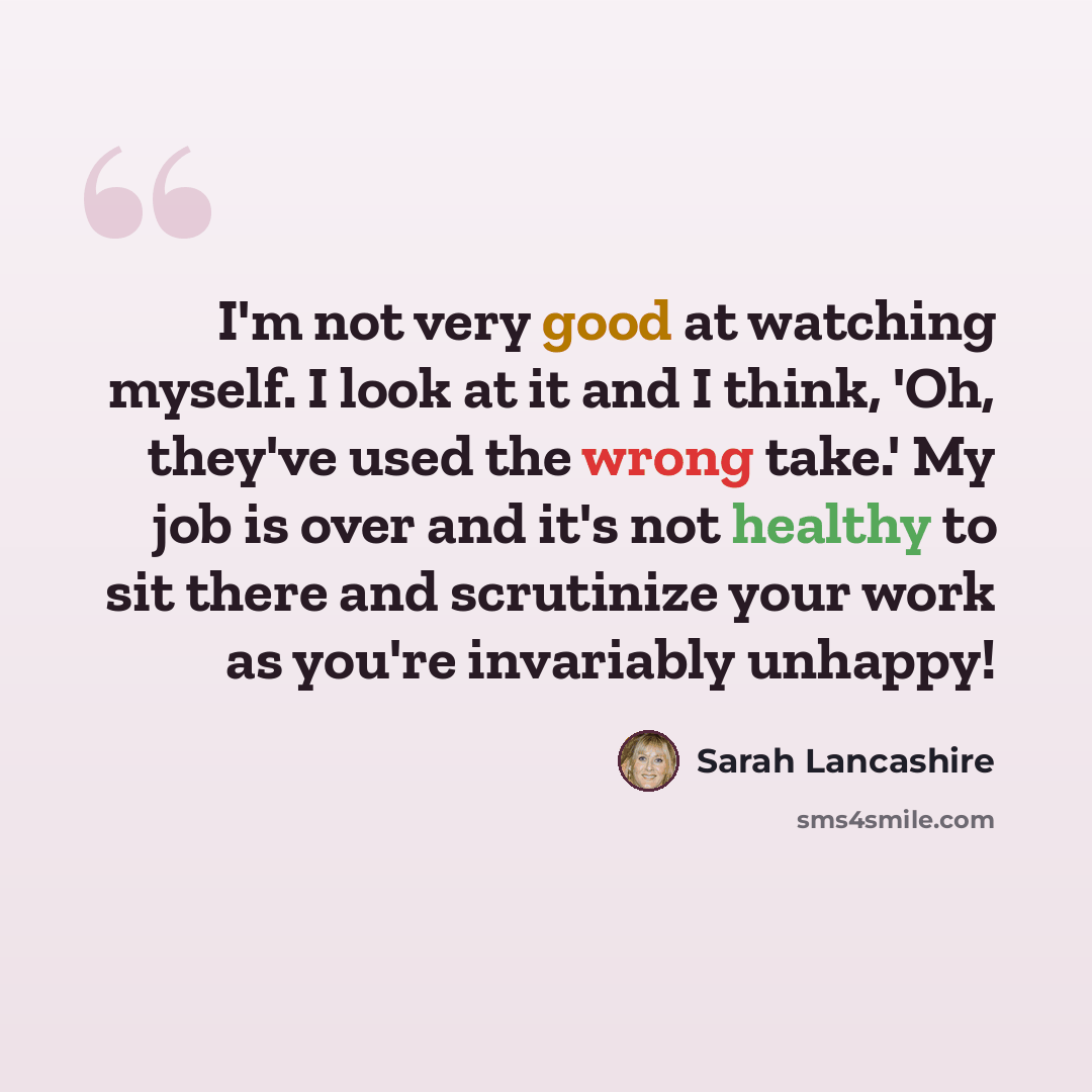“I'm not very good at watching myself. I look at it and I think, 'Oh, they've used the wrong take.' My job is over and it's not healthy to sit there and scrutinize your work as you're invariably unhappy!” quote by Sarah Lancashire