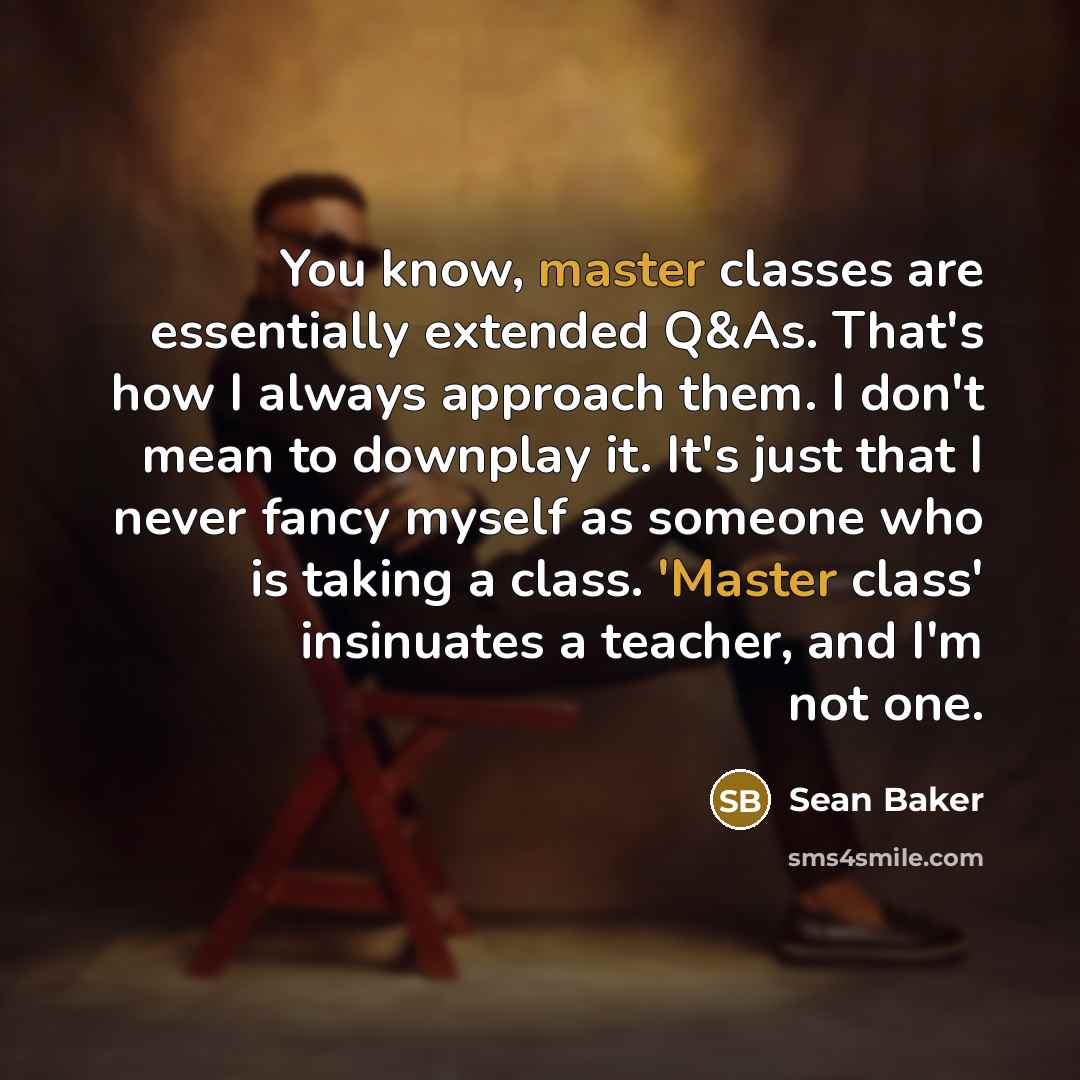 “You know, master classes are essentially extended Q&As. That's how I always approach them. I don't mean to downplay it. It's just that I never fancy myself as someone who is taking a class. 'Master class' insinuates a teacher, and I'm not one.” quote by Sean Baker