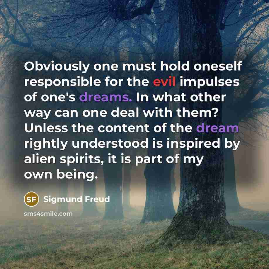 “Obviously one must hold oneself responsible for the evil impulses of one's dreams. In what other way can one deal with them? Unless the content of the dream rightly understood is inspired by alien spirits, it is part of my own being.” quote by Sigmund Freud