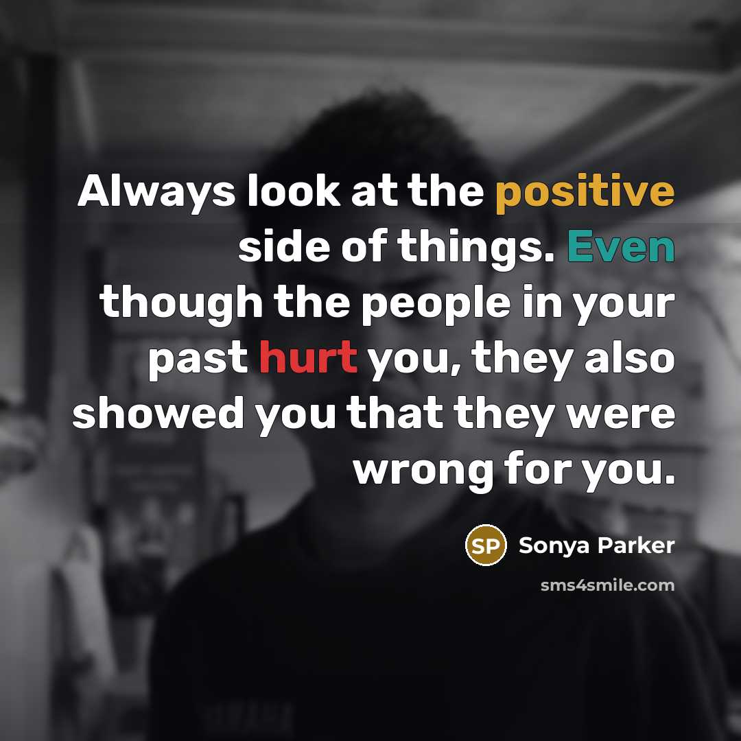 “Always look at the positive side of things. Even though the people in your past hurt you, they also showed you that they were wrong for you.” quote by SONYA PARKER