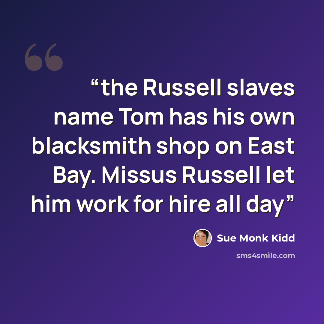 “the Russell slaves name Tom has his own blacksmith shop on East Bay. Missus Russell let him work for hire all day” quote by Sue Monk Kidd
