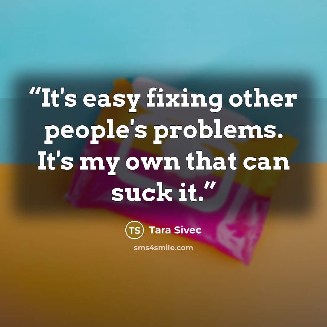 “It's easy fixing other people's problems. It's my own that can suck it.” quote by Tara Sivec