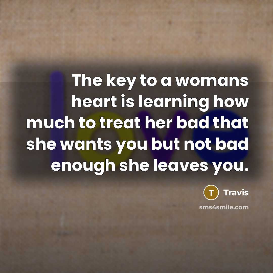 “The key to a womans heart is learning how much to treat her bad that she wants you but not bad enough she leaves you.” quote by Travis
