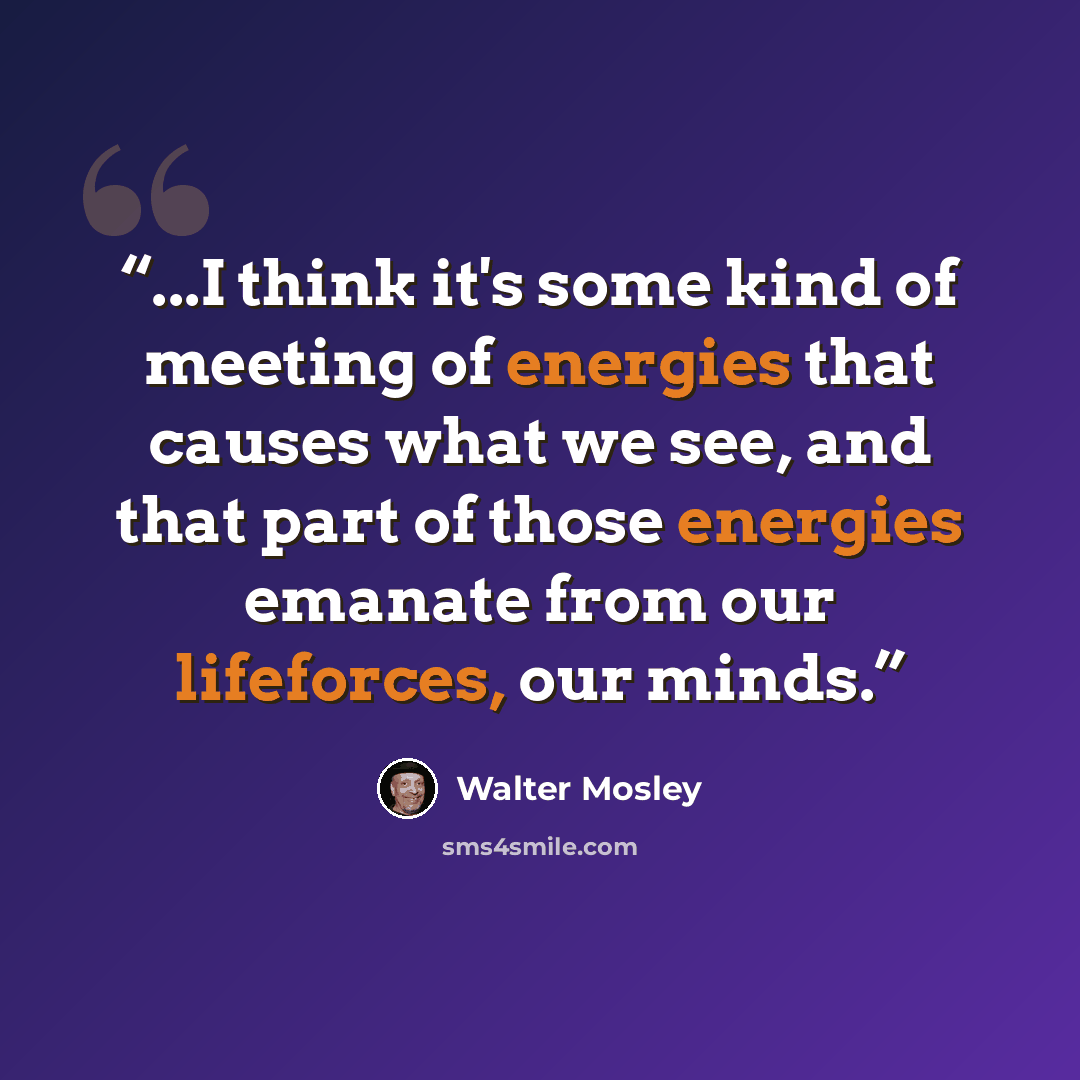 “...I think it's some kind of meeting of energies that causes what we see, and that part of those energies emanate from our lifeforces, our minds.” quote by Walter Mosley