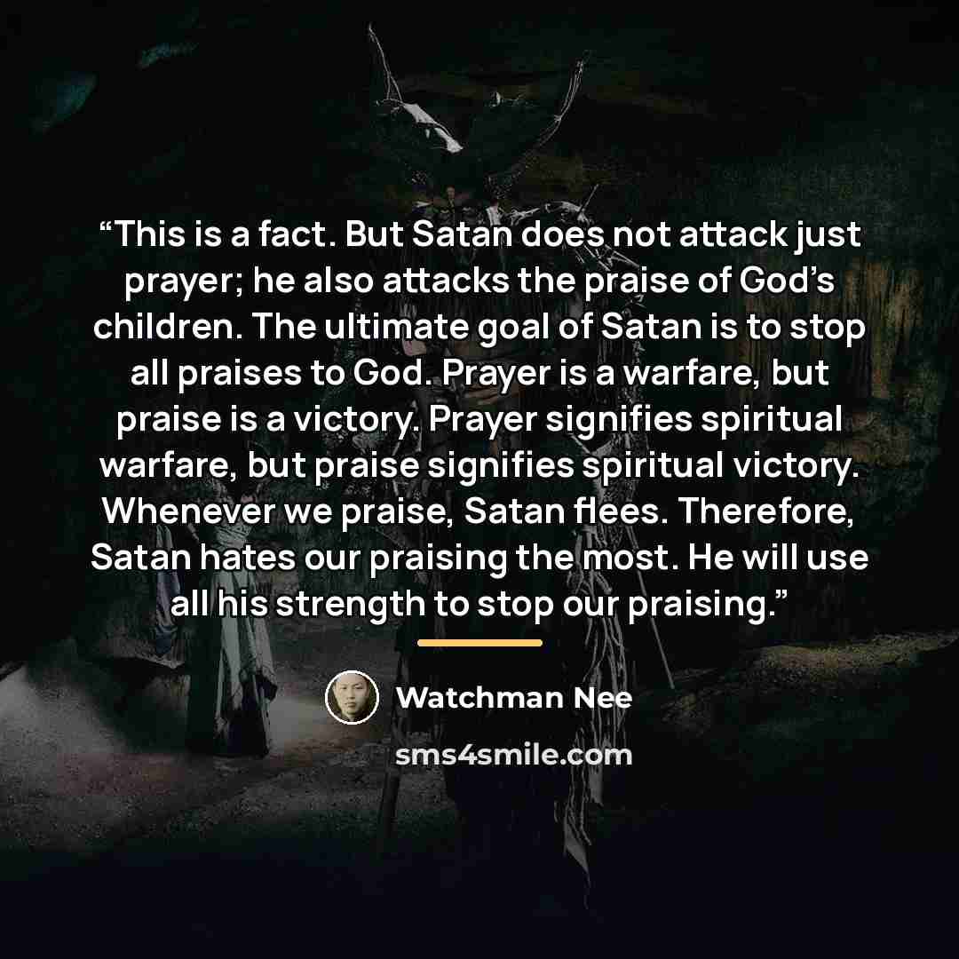“This is a fact. But Satan does not attack just prayer; he also attacks the praise of God’s children. The ultimate goal of Satan is to stop all praises to God. Prayer is a warfare, but praise is a victory. Prayer signifies spiritual warfare, but praise signifies spiritual victory. Whenever we…” quote by Watchman Nee