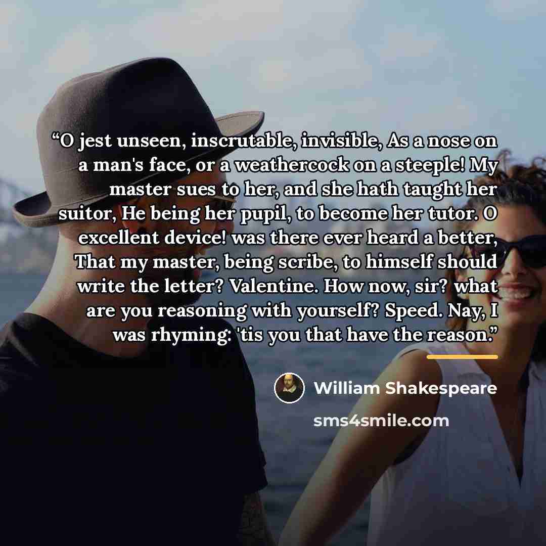 “O jest unseen, inscrutable, invisible, As a nose on a man's face, or a weathercock on a steeple! My master sues to her, and she hath taught her suitor, He being her pupil, to become her tutor. O excellent device! was there ever heard a better, That my master, being scribe, to himself should write…” quote by William Shakespeare