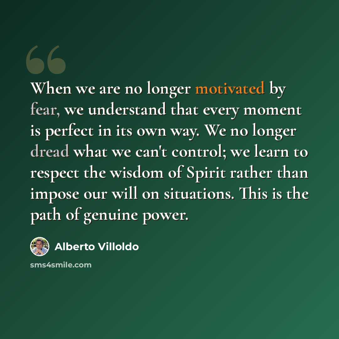 “When we are no longer motivated by fear, we understand that every moment is perfect in its own way. We no longer dread what we can't control; we learn to respect the wisdom of Spirit rather than impose our will on situations. This is the path of genuine power.” quote by Alberto Villoldo