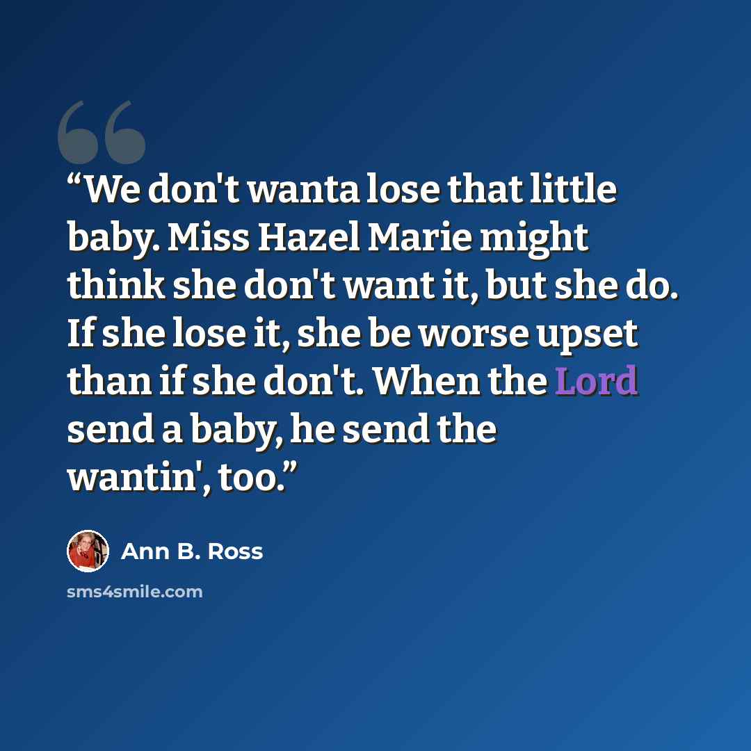 “We don't wanta lose that little baby. Miss Hazel Marie might think she don't want it, but she do. If she lose it, she be worse upset than if she don't. When the Lord send a baby, he send the wantin', too.” quote by Ann B. Ross