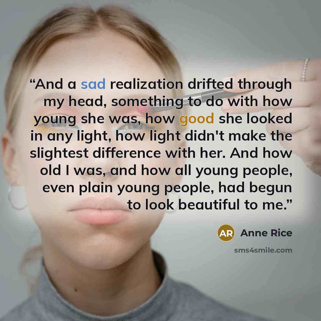 “And a sad realization drifted through my head, something to do with how young she was, how good she looked in any light, how light didn't make the slightest difference with her. And how old I was, and how all young people, even plain young people, had begun to look beautiful to me.” quote by Anne Rice