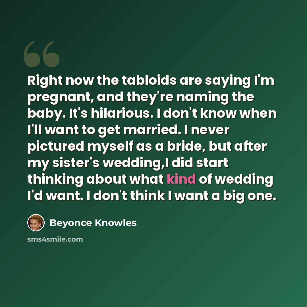 “Right now the tabloids are saying I'm pregnant, and they're naming the baby. It's hilarious. I don't know when I'll want to get married. I never pictured myself as a bride, but after my sister's wedding,I did start thinking about what kind of wedding I'd want. I don't think I want a big one.” quote by Beyonce Knowles