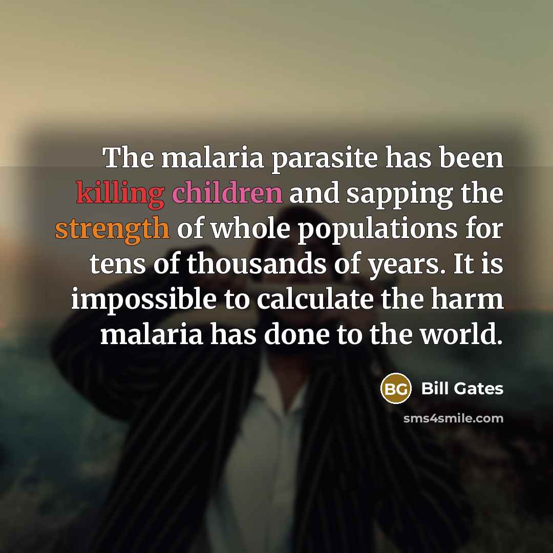 “The malaria parasite has been killing children and sapping the strength of whole populations for tens of thousands of years. It is impossible to calculate the harm malaria has done to the world.” quote by Bill Gates