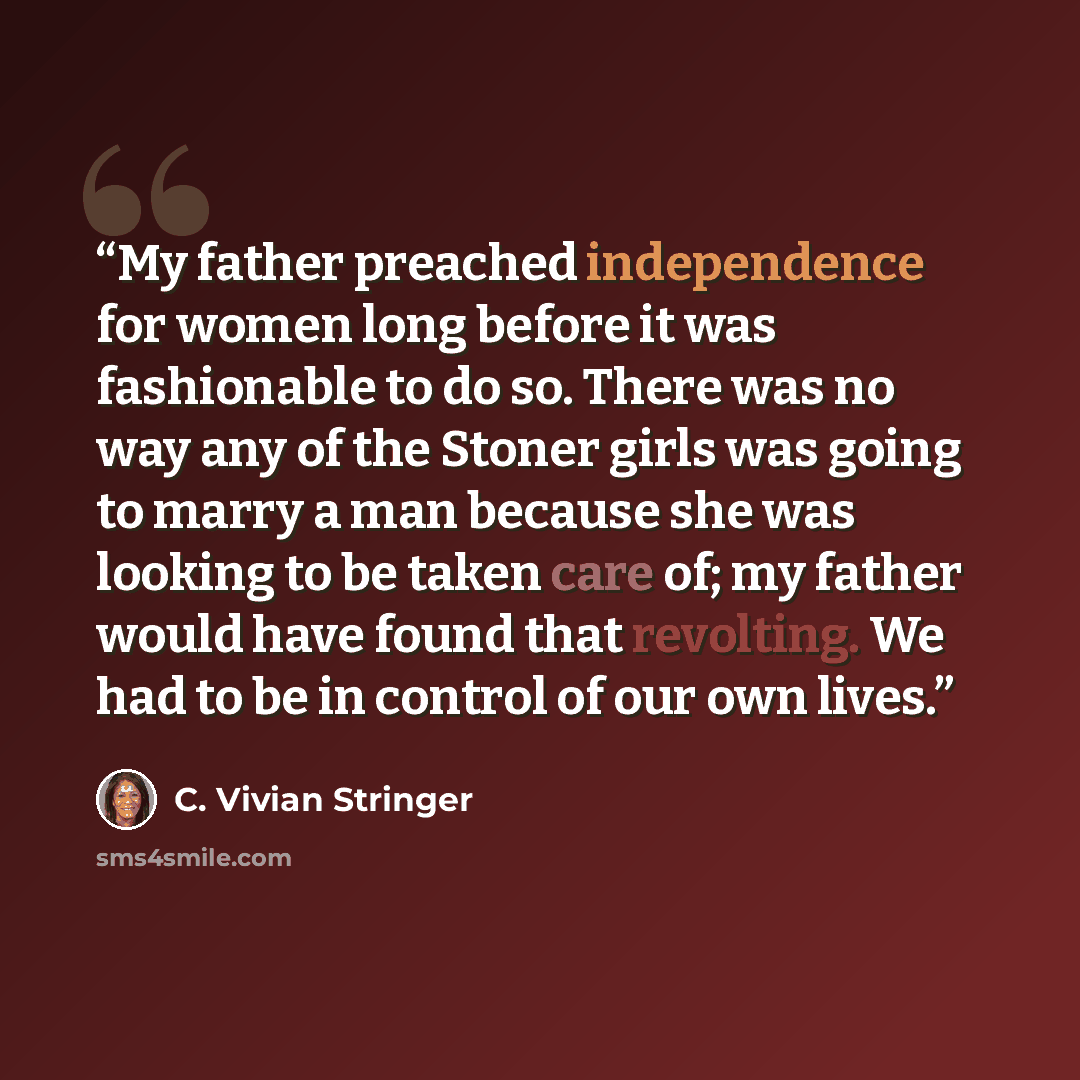 “My father preached independence for women long before it was fashionable to do so. There was no way any of the Stoner girls was going to marry a man because she was looking to be taken care of; my father would have found that revolting. We had to be in control of our own lives.” quote by C. Vivian Stringer