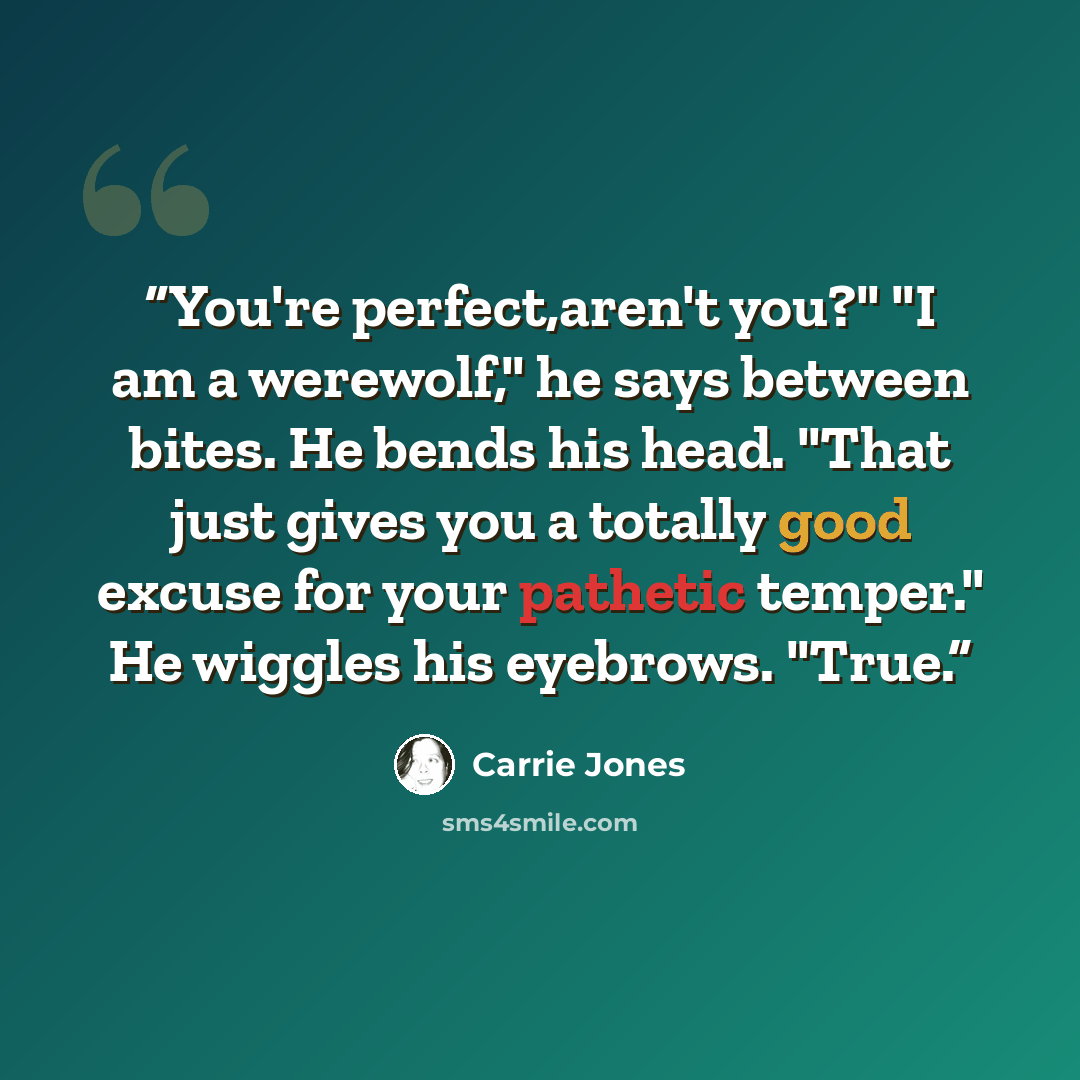 “You're perfect,aren't you?" "I am a werewolf," he says between bites. He bends his head. "That just gives you a totally good excuse for your pathetic temper." He wiggles his eyebrows. "True.” quote by Carrie Jones