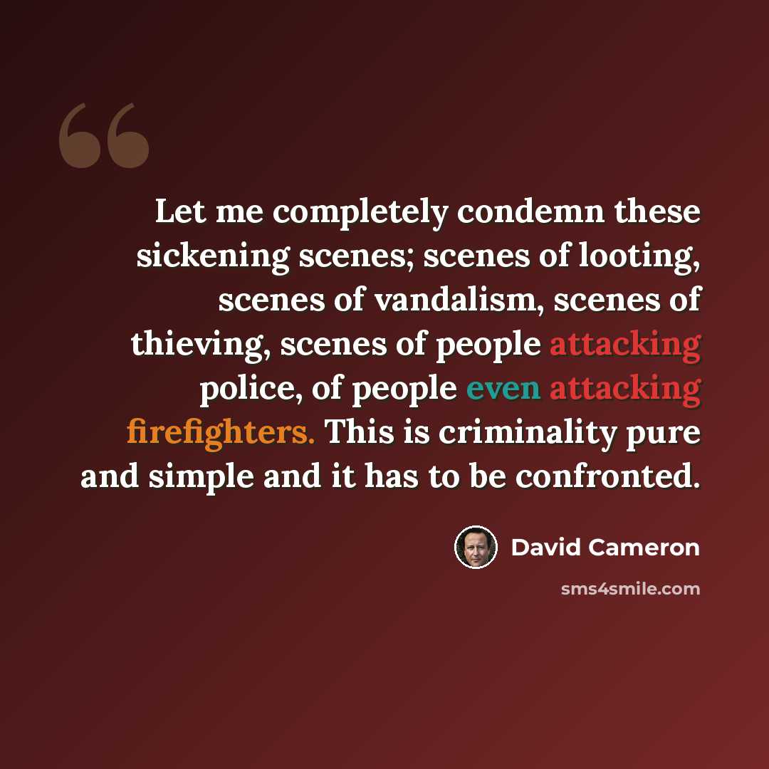 “Let me completely condemn these sickening scenes; scenes of looting, scenes of vandalism, scenes of thieving, scenes of people attacking police, of people even attacking firefighters. This is criminality pure and simple and it has to be confronted.” quote by David Cameron